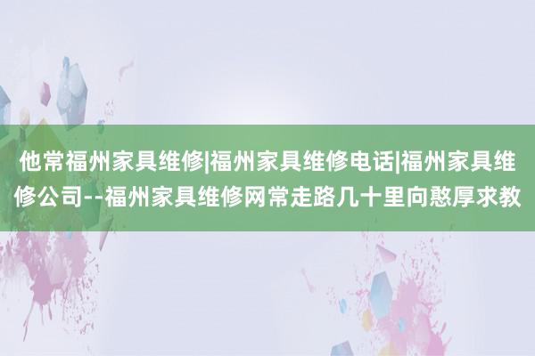 他常福州家具维修|福州家具维修电话|福州家具维修公司--福州家具维修网常走路几十里向憨厚求教