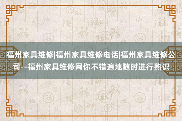 福州家具维修|福州家具维修电话|福州家具维修公司--福州家具维修网你不错遍地随时进行熟识
