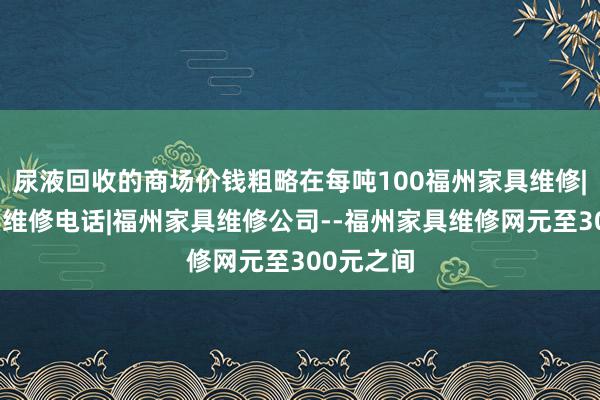 尿液回收的商场价钱粗略在每吨100福州家具维修|福州家具维修电话|福州家具维修公司--福州家具维修网元至300元之间